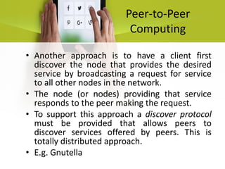 Peer-to-Peer
Computing
• Another approach is to have a client first
discover the node that provides the desired
service by broadcasting a request for service
to all other nodes in the network.
• The node (or nodes) providing that service
responds to the peer making the request.
• To support this approach a discover protocol
must be provided that allows peers to
discover services offered by peers. This is
totally distributed approach.
• E.g. Gnutella
 