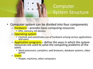 Computer
System Structure
• Computer system can be divided into four components
– Hardware – provides basic computing resources
• CPU, memory, I/O devices
– Operating system
• Controls and coordinates use of hardware among various applications
and users
– Application programs – define the ways in which the system
resources are used to solve the computing problems of the
users
• Word processors, compilers, web browsers, database systems, video
games
– Users
• People, machines, other computers
 