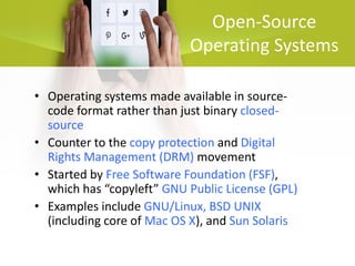 Open-Source
Operating Systems
• Operating systems made available in source-
code format rather than just binary closed-
source
• Counter to the copy protection and Digital
Rights Management (DRM) movement
• Started by Free Software Foundation (FSF),
which has “copyleft” GNU Public License (GPL)
• Examples include GNU/Linux, BSD UNIX
(including core of Mac OS X), and Sun Solaris
 