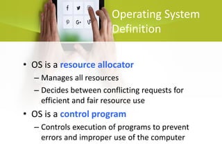 Operating System
Definition
• OS is a resource allocator
– Manages all resources
– Decides between conflicting requests for
efficient and fair resource use
• OS is a control program
– Controls execution of programs to prevent
errors and improper use of the computer
 