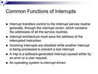 Common Functions of Interrupts
 Interrupt transfers control to the interrupt service routine
generally, through the interrupt vector, which contains
the addresses of all the service routines.
 Interrupt architecture must save the address of the
interrupted instruction.
 Incoming interrupts are disabled while another interrupt
is being processed to prevent a lost interrupt.
 A trap is a software-generated interrupt caused either by
an error or a user request.
 An operating system is interrupt driven.
 