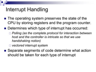 Interrupt Handling
 The operating system preserves the state of the
CPU by storing registers and the program counter.
 Determines which type of interrupt has occurred:
 Polling (as the complete protocol for interaction between
host and the controller is intricate so that we use
handshaking notion)
 vectored interrupt system
 Separate segments of code determine what action
should be taken for each type of interrupt
 