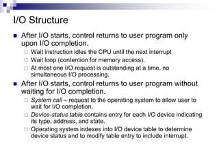 I/O Structure
 After I/O starts, control returns to user program only
upon I/O completion.
 Wait instruction idles the CPU until the next interrupt
 Wait loop (contention for memory access).
 At most one I/O request is outstanding at a time, no
simultaneous I/O processing.
 After I/O starts, control returns to user program without
waiting for I/O completion.
 System call – request to the operating system to allow user to
wait for I/O completion.
 Device-status table contains entry for each I/O device indicating
its type, address, and state.
 Operating system indexes into I/O device table to determine
device status and to modify table entry to include interrupt.
 