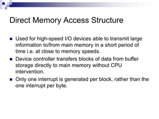 Direct Memory Access Structure
 Used for high-speed I/O devices able to transmit large
information to/from main memory in a short period of
time i.e. at close to memory speeds.
 Device controller transfers blocks of data from buffer
storage directly to main memory without CPU
intervention.
 Only one interrupt is generated per block, rather than the
one interrupt per byte.
 