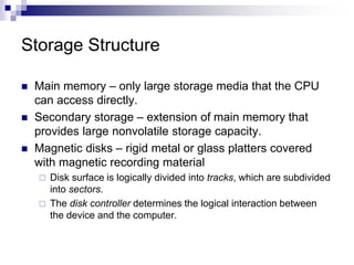 Storage Structure
 Main memory – only large storage media that the CPU
can access directly.
 Secondary storage – extension of main memory that
provides large nonvolatile storage capacity.
 Magnetic disks – rigid metal or glass platters covered
with magnetic recording material
 Disk surface is logically divided into tracks, which are subdivided
into sectors.
 The disk controller determines the logical interaction between
the device and the computer.
 