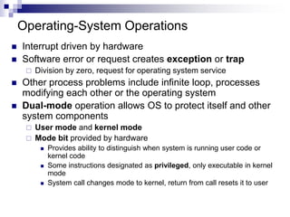 Operating-System Operations
 Interrupt driven by hardware
 Software error or request creates exception or trap
 Division by zero, request for operating system service
 Other process problems include infinite loop, processes
modifying each other or the operating system
 Dual-mode operation allows OS to protect itself and other
system components
 User mode and kernel mode
 Mode bit provided by hardware
 Provides ability to distinguish when system is running user code or
kernel code
 Some instructions designated as privileged, only executable in kernel
mode
 System call changes mode to kernel, return from call resets it to user
 
