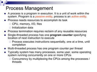 Process Management
 A process is a program in execution. It is a unit of work within the
system. Program is a passive entity, process is an active entity.
 Process needs resources to accomplish its task
 CPU, memory, I/O, files
 Initialization data
 Process termination requires reclaim of any reusable resources
 Single-threaded process has one program counter specifying
location of next instruction to execute
 Process executes instructions sequentially, one at a time, until
completion
 Multi-threaded process has one program counter per thread
 Typically system has many processes, some user, some operating
system running concurrently on one or more CPUs
 Concurrency by multiplexing the CPUs among the processes /
threads
 