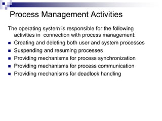 Process Management Activities
The operating system is responsible for the following
activities in connection with process management:
 Creating and deleting both user and system processes
 Suspending and resuming processes
 Providing mechanisms for process synchronization
 Providing mechanisms for process communication
 Providing mechanisms for deadlock handling
 