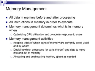 Memory Management
 All data in memory before and after processing
 All instructions in memory in order to execute
 Memory management determines what is in memory
when
 Optimizing CPU utilization and computer response to users
 Memory management activities
 Keeping track of which parts of memory are currently being used
and by whom
 Deciding which processes (or parts thereof) and data to move
into and out of memory
 Allocating and deallocating memory space as needed
 