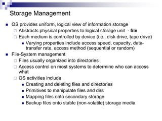 Storage Management
 OS provides uniform, logical view of information storage
 Abstracts physical properties to logical storage unit - file
 Each medium is controlled by device (i.e., disk drive, tape drive)
 Varying properties include access speed, capacity, data-
transfer rate, access method (sequential or random)
 File-System management
 Files usually organized into directories
 Access control on most systems to determine who can access
what
 OS activities include
 Creating and deleting files and directories
 Primitives to manipulate files and dirs
 Mapping files onto secondary storage
 Backup files onto stable (non-volatile) storage media
 