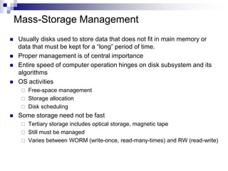 Mass-Storage Management
 Usually disks used to store data that does not fit in main memory or
data that must be kept for a “long” period of time.
 Proper management is of central importance
 Entire speed of computer operation hinges on disk subsystem and its
algorithms
 OS activities
 Free-space management
 Storage allocation
 Disk scheduling
 Some storage need not be fast
 Tertiary storage includes optical storage, magnetic tape
 Still must be managed
 Varies between WORM (write-once, read-many-times) and RW (read-write)
 