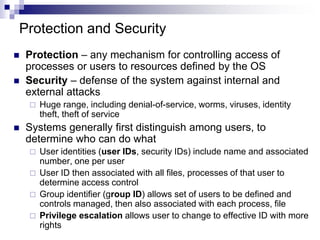 Protection and Security
 Protection – any mechanism for controlling access of
processes or users to resources defined by the OS
 Security – defense of the system against internal and
external attacks
 Huge range, including denial-of-service, worms, viruses, identity
theft, theft of service
 Systems generally first distinguish among users, to
determine who can do what
 User identities (user IDs, security IDs) include name and associated
number, one per user
 User ID then associated with all files, processes of that user to
determine access control
 Group identifier (group ID) allows set of users to be defined and
controls managed, then also associated with each process, file
 Privilege escalation allows user to change to effective ID with more
rights
 