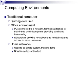 Computing Environments
 Traditional computer
 Blurring over time
 Office environment
 PCs connected to a network, terminals attached to
mainframe or minicomputers providing batch and
timesharing
 Now portals allowing networked and remote systems
access to same resources
 Home networks
 Used to be single system, then modems
 Now firewalled, networked
 