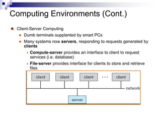 Computing Environments (Cont.)
 Client-Server Computing
 Dumb terminals supplanted by smart PCs
 Many systems now servers, responding to requests generated by
clients
 Compute-server provides an interface to client to request
services (i.e. database)
 File-server provides interface for clients to store and retrieve
files
 