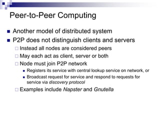 Peer-to-Peer Computing
 Another model of distributed system
 P2P does not distinguish clients and servers
 Instead all nodes are considered peers
 May each act as client, server or both
 Node must join P2P network
 Registers its service with central lookup service on network, or
 Broadcast request for service and respond to requests for
service via discovery protocol
 Examples include Napster and Gnutella
 