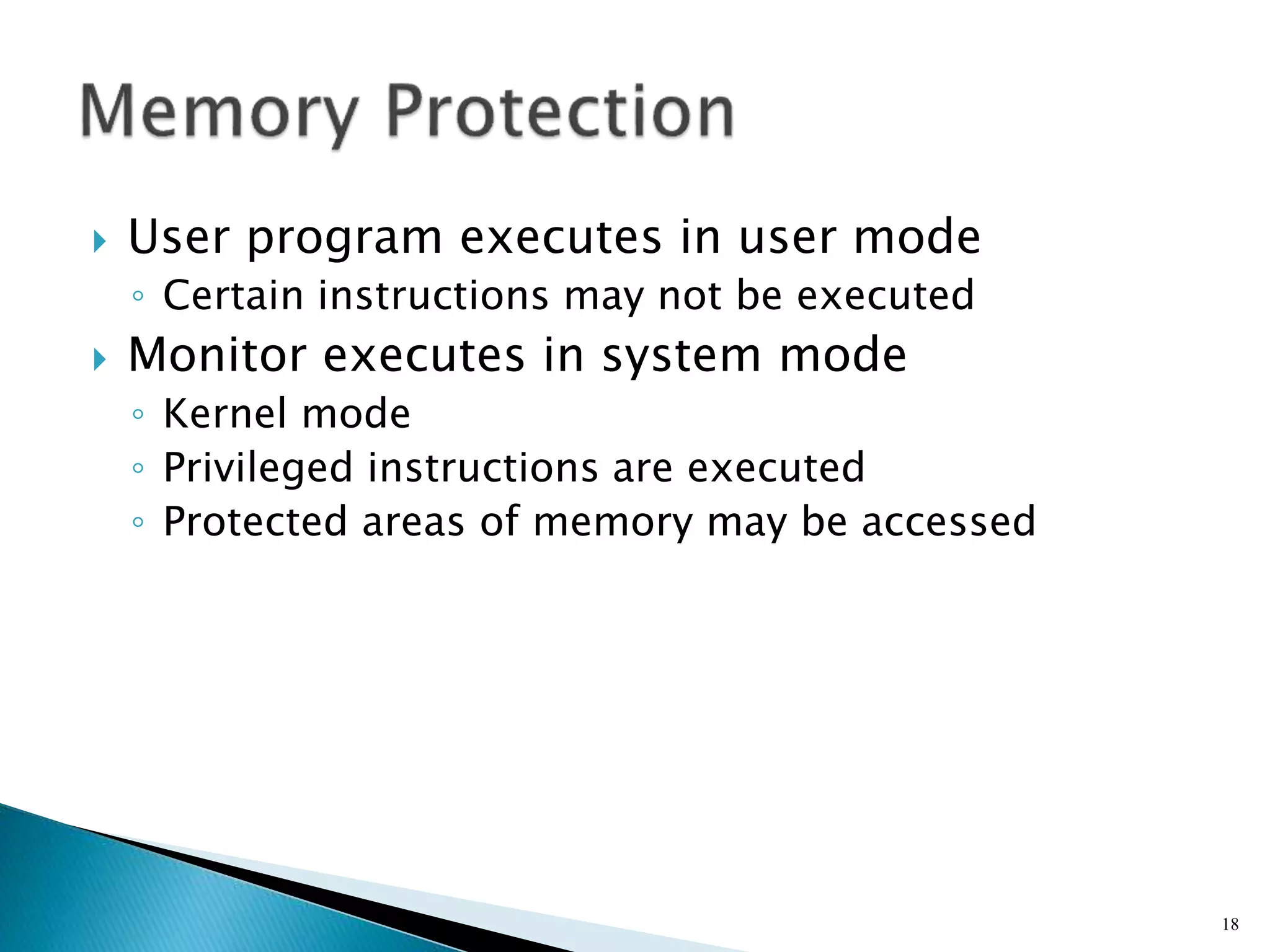  User program executes in user mode
◦ Certain instructions may not be executed
 Monitor executes in system mode
◦ Kernel mode
◦ Privileged instructions are executed
◦ Protected areas of memory may be accessed
18
 