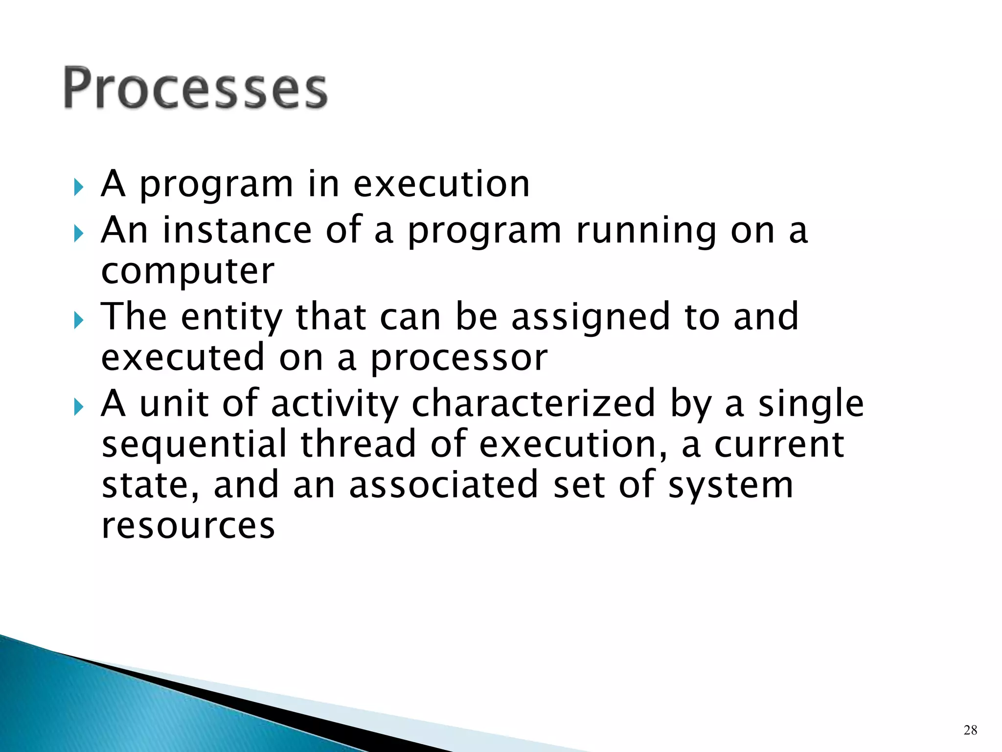  A program in execution
 An instance of a program running on a
computer
 The entity that can be assigned to and
executed on a processor
 A unit of activity characterized by a single
sequential thread of execution, a current
state, and an associated set of system
resources
28
 