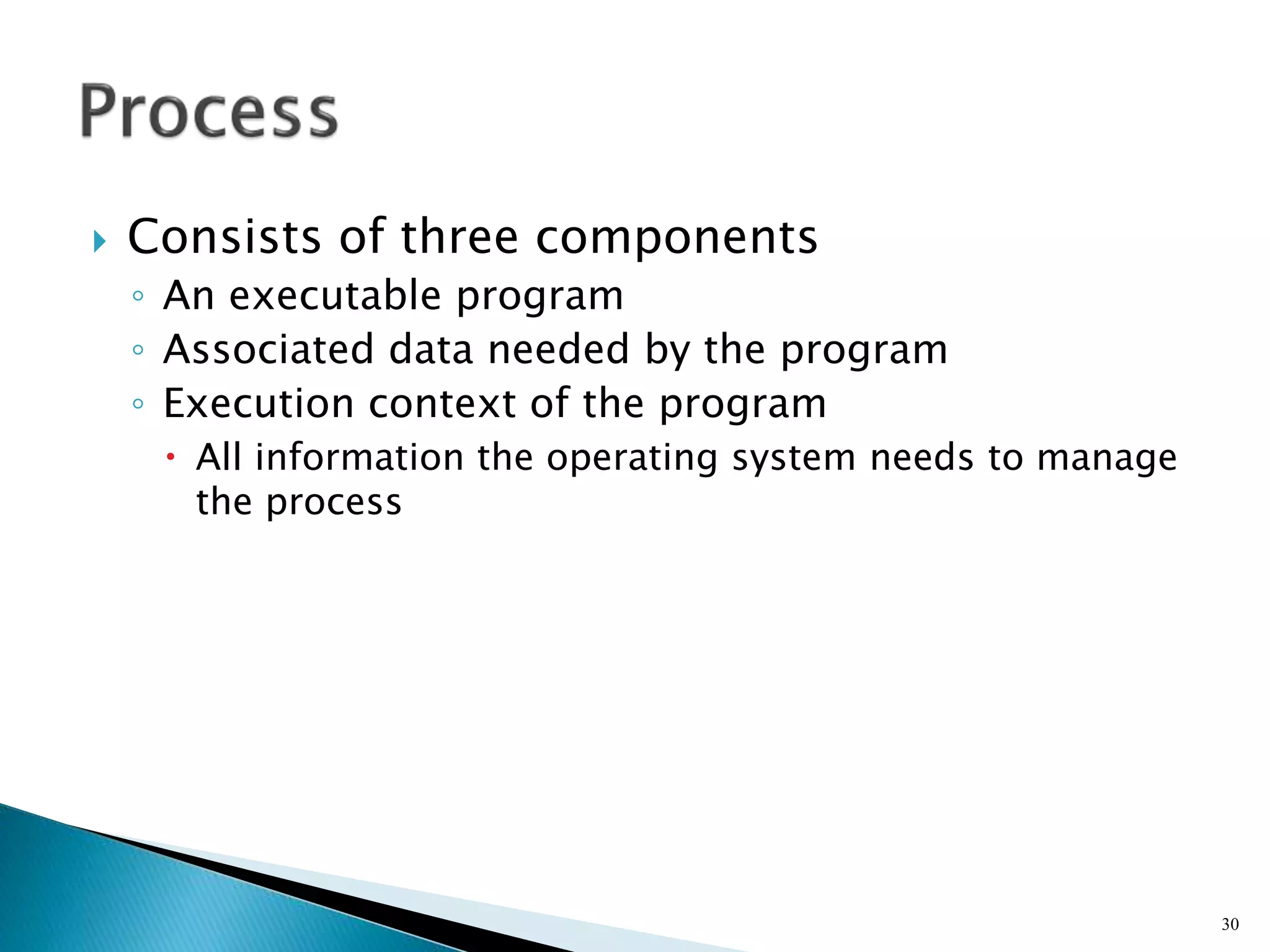  Consists of three components
◦ An executable program
◦ Associated data needed by the program
◦ Execution context of the program
 All information the operating system needs to manage
the process
30
 