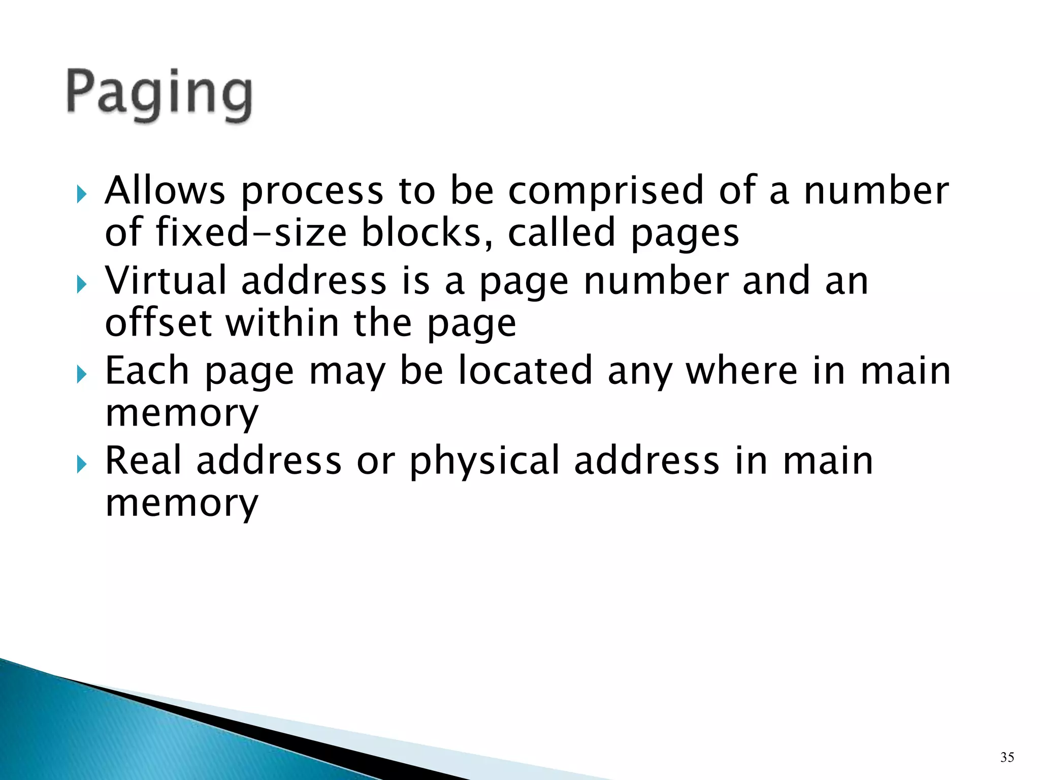  Allows process to be comprised of a number
of fixed-size blocks, called pages
 Virtual address is a page number and an
offset within the page
 Each page may be located any where in main
memory
 Real address or physical address in main
memory
35
 
