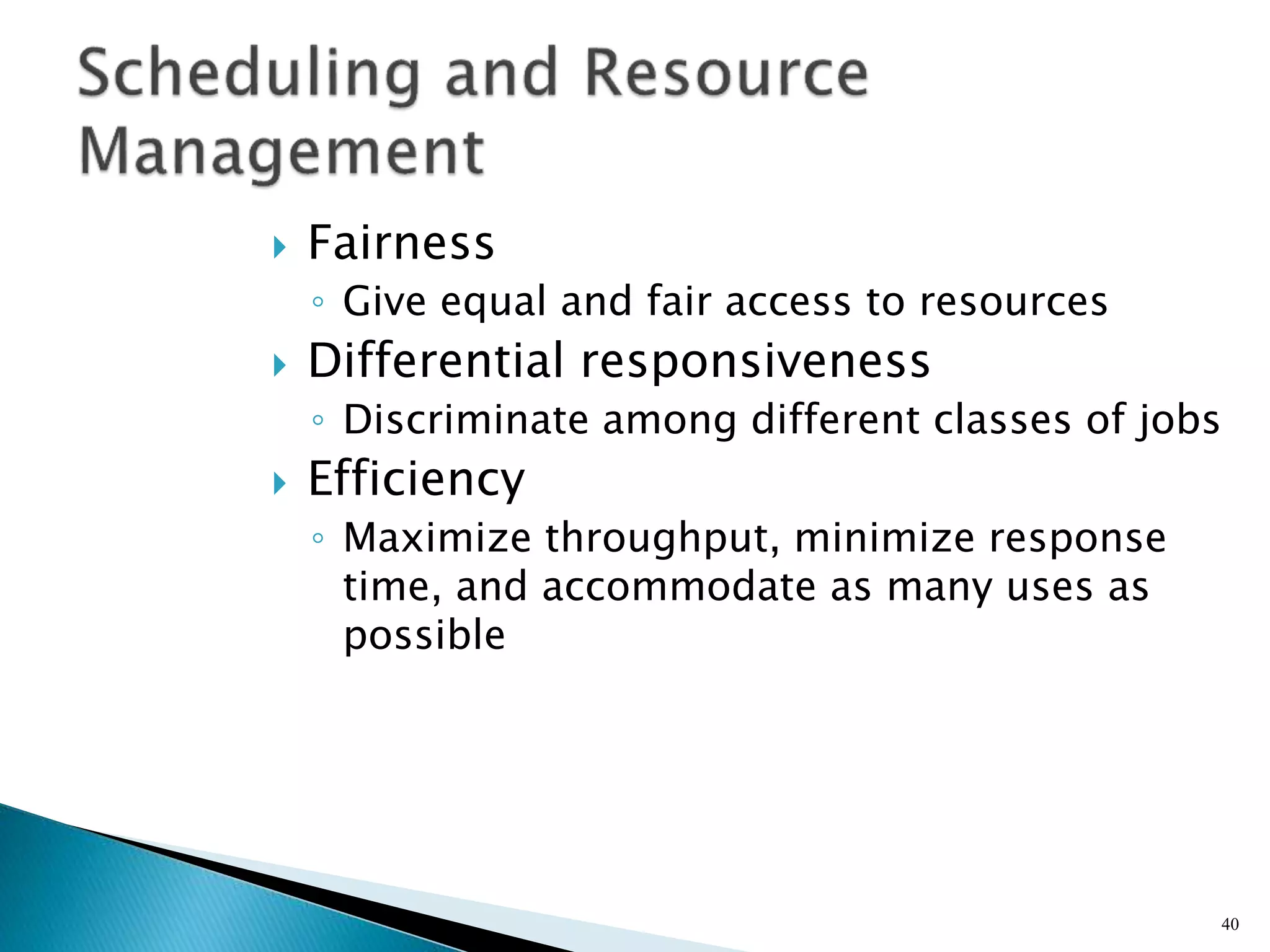  Fairness
◦ Give equal and fair access to resources
 Differential responsiveness
◦ Discriminate among different classes of jobs
 Efficiency
◦ Maximize throughput, minimize response
time, and accommodate as many uses as
possible
40
 