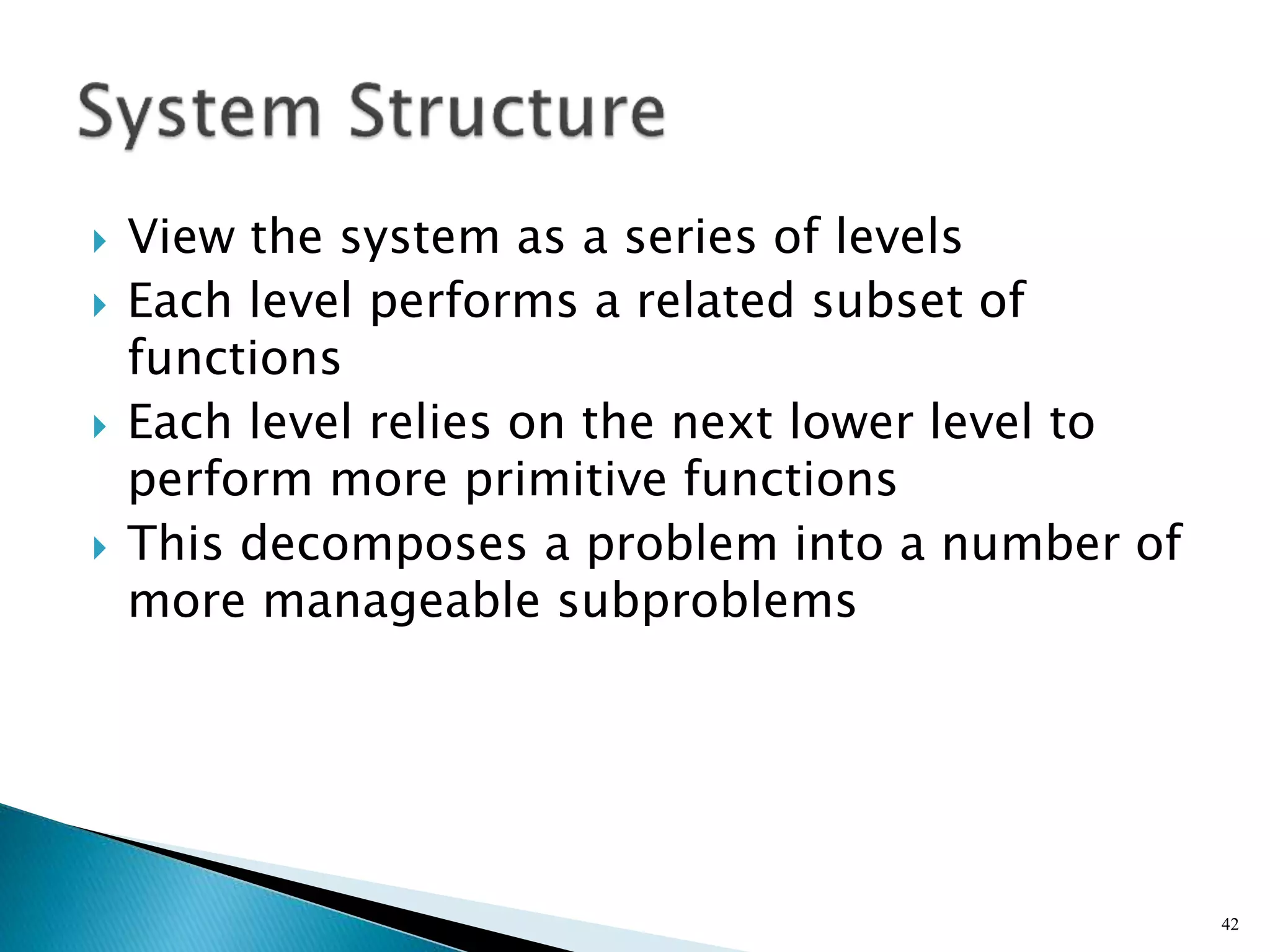  View the system as a series of levels
 Each level performs a related subset of
functions
 Each level relies on the next lower level to
perform more primitive functions
 This decomposes a problem into a number of
more manageable subproblems
42
 