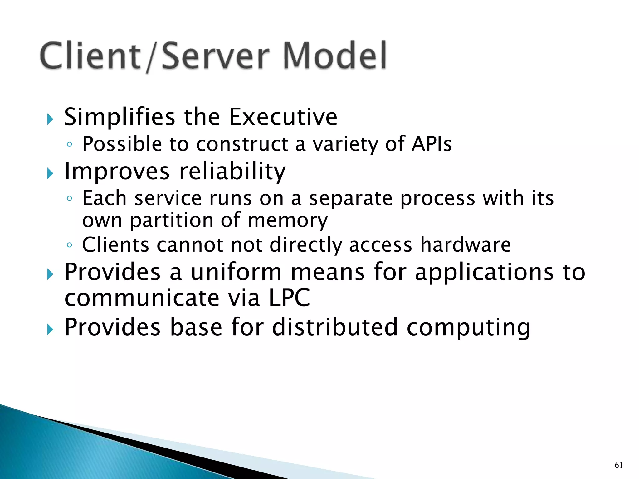  Simplifies the Executive
◦ Possible to construct a variety of APIs
 Improves reliability
◦ Each service runs on a separate process with its
own partition of memory
◦ Clients cannot not directly access hardware
 Provides a uniform means for applications to
communicate via LPC
 Provides base for distributed computing
61
 