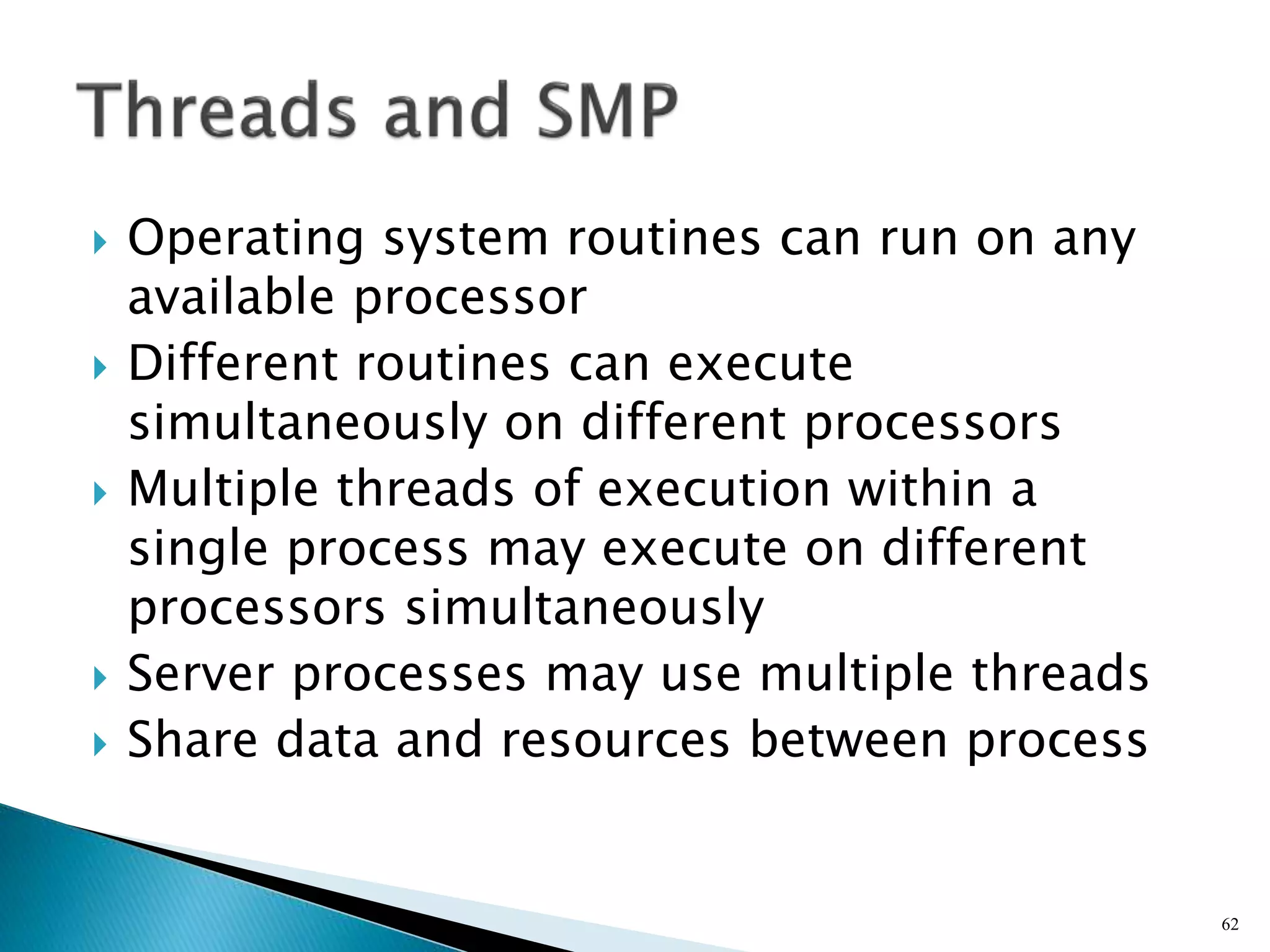  Operating system routines can run on any
available processor
 Different routines can execute
simultaneously on different processors
 Multiple threads of execution within a
single process may execute on different
processors simultaneously
 Server processes may use multiple threads
 Share data and resources between process
62
 