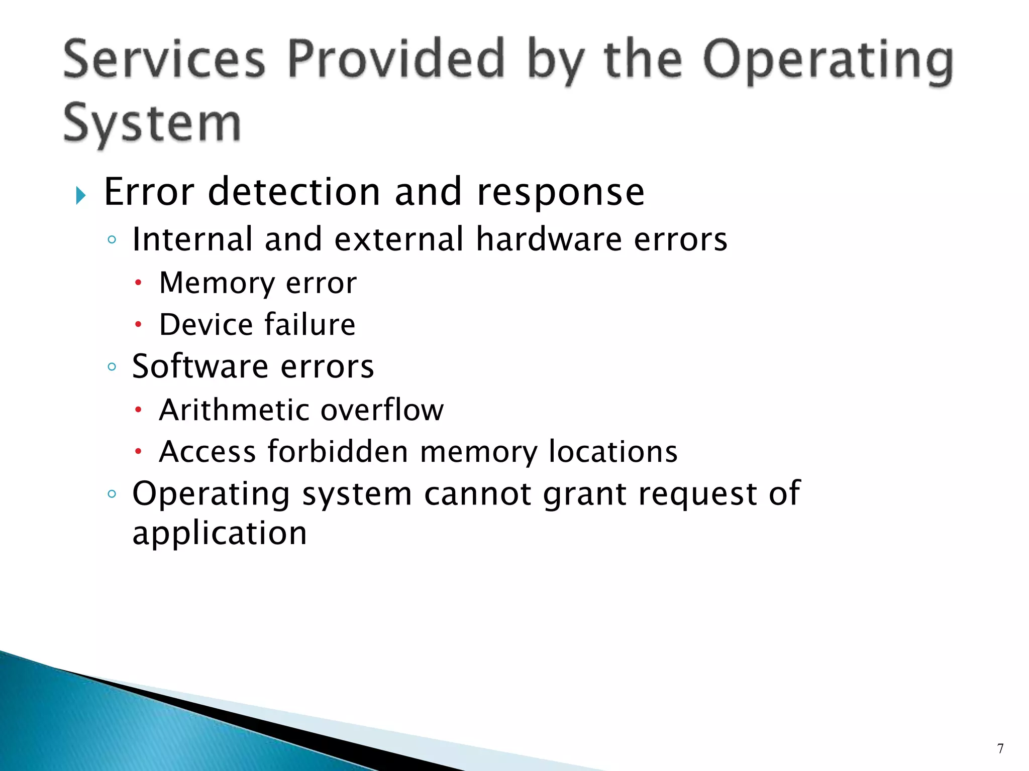  Error detection and response
◦ Internal and external hardware errors
 Memory error
 Device failure
◦ Software errors
 Arithmetic overflow
 Access forbidden memory locations
◦ Operating system cannot grant request of
application
7
 