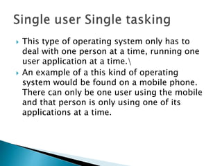  This type of operating system only has to
deal with one person at a time, running one
user application at a time.
 An example of a this kind of operating
system would be found on a mobile phone.
There can only be one user using the mobile
and that person is only using one of its
applications at a time.
 