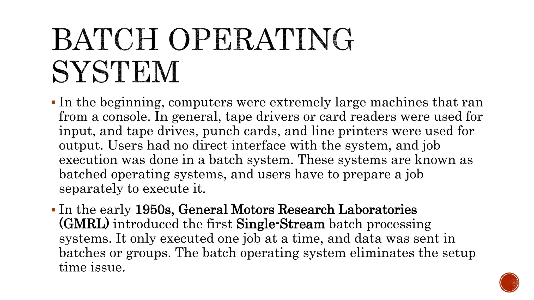  In the beginning, computers were extremely large machines that ran
from a console. In general, tape drivers or card readers were used for
input, and tape drives, punch cards, and line printers were used for
output. Users had no direct interface with the system, and job
execution was done in a batch system. These systems are known as
batched operating systems, and users have to prepare a job
separately to execute it.
 In the early 1950s, General Motors Research Laboratories
(GMRL) introduced the first Single-Stream batch processing
systems. It only executed one job at a time, and data was sent in
batches or groups. The batch operating system eliminates the setup
time issue.
 