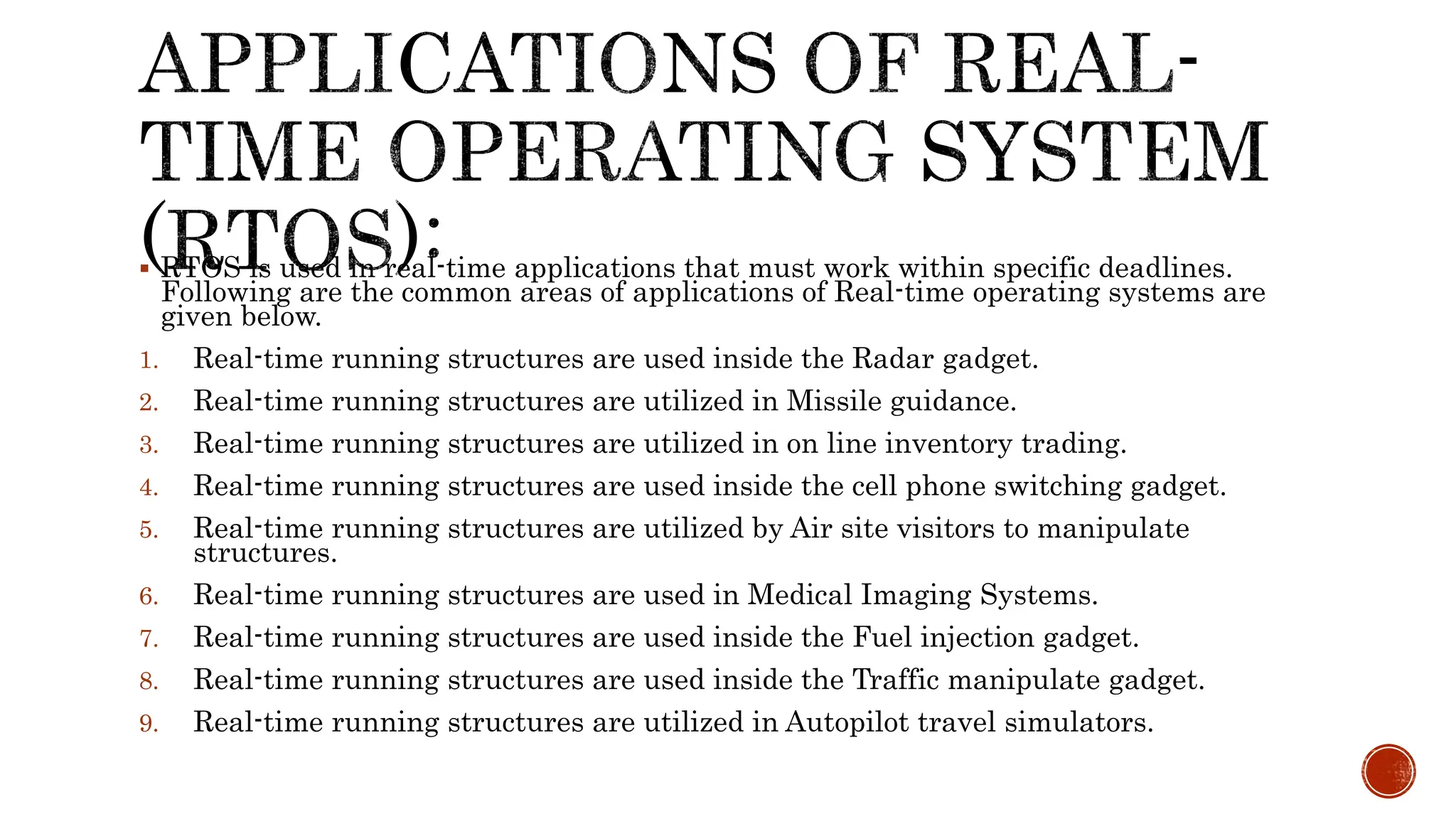  RTOS is used in real-time applications that must work within specific deadlines.
Following are the common areas of applications of Real-time operating systems are
given below.
1. Real-time running structures are used inside the Radar gadget.
2. Real-time running structures are utilized in Missile guidance.
3. Real-time running structures are utilized in on line inventory trading.
4. Real-time running structures are used inside the cell phone switching gadget.
5. Real-time running structures are utilized by Air site visitors to manipulate
structures.
6. Real-time running structures are used in Medical Imaging Systems.
7. Real-time running structures are used inside the Fuel injection gadget.
8. Real-time running structures are used inside the Traffic manipulate gadget.
9. Real-time running structures are utilized in Autopilot travel simulators.
 