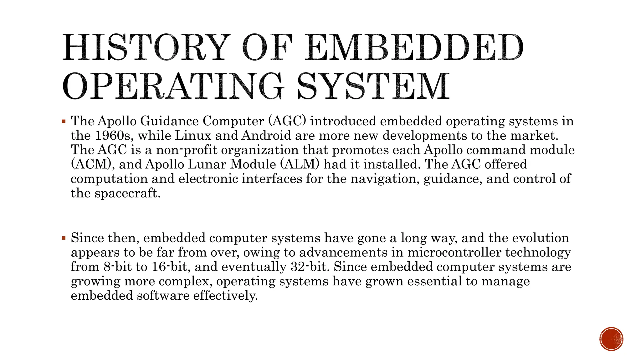  The Apollo Guidance Computer (AGC) introduced embedded operating systems in
the 1960s, while Linux and Android are more new developments to the market.
The AGC is a non-profit organization that promotes each Apollo command module
(ACM), and Apollo Lunar Module (ALM) had it installed. The AGC offered
computation and electronic interfaces for the navigation, guidance, and control of
the spacecraft.
 Since then, embedded computer systems have gone a long way, and the evolution
appears to be far from over, owing to advancements in microcontroller technology
from 8-bit to 16-bit, and eventually 32-bit. Since embedded computer systems are
growing more complex, operating systems have grown essential to manage
embedded software effectively.
 