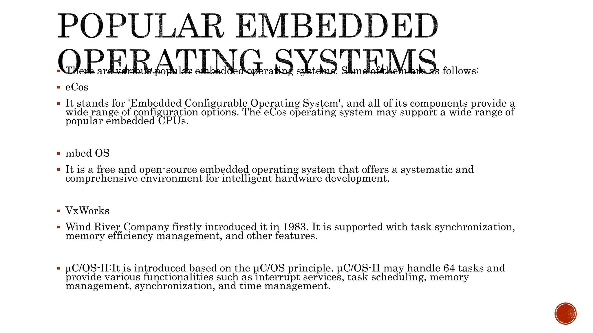  There are various popular embedded operating systems. Some of them are as follows:
 eCos
 It stands for 'Embedded Configurable Operating System', and all of its components provide a
wide range of configuration options. The eCos operating system may support a wide range of
popular embedded CPUs.
 mbed OS
 It is a free and open-source embedded operating system that offers a systematic and
comprehensive environment for intelligent hardware development.
 VxWorks
 Wind River Company firstly introduced it in 1983. It is supported with task synchronization,
memory efficiency management, and other features.
 µC/OS-II:It is introduced based on the μC/OS principle. μC/OS-II may handle 64 tasks and
provide various functionalities such as interrupt services, task scheduling, memory
management, synchronization, and time management.
 