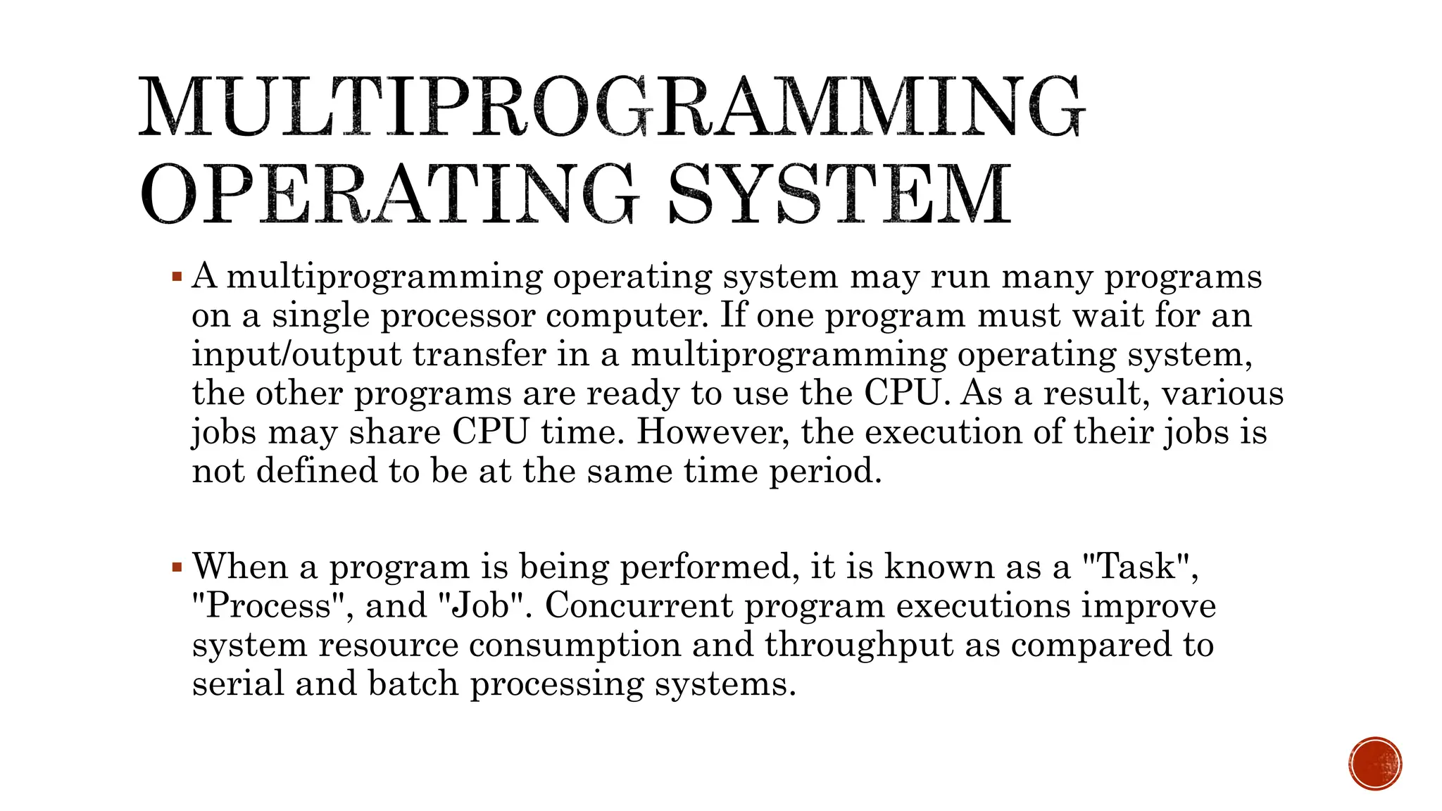  A multiprogramming operating system may run many programs
on a single processor computer. If one program must wait for an
input/output transfer in a multiprogramming operating system,
the other programs are ready to use the CPU. As a result, various
jobs may share CPU time. However, the execution of their jobs is
not defined to be at the same time period.
 When a program is being performed, it is known as a "Task",
"Process", and "Job". Concurrent program executions improve
system resource consumption and throughput as compared to
serial and batch processing systems.
 