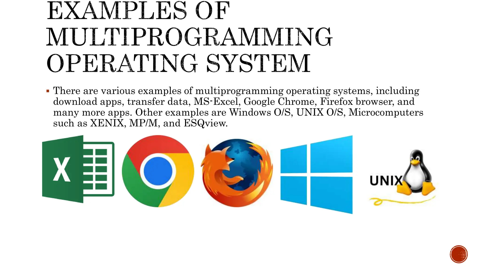  There are various examples of multiprogramming operating systems, including
download apps, transfer data, MS-Excel, Google Chrome, Firefox browser, and
many more apps. Other examples are Windows O/S, UNIX O/S, Microcomputers
such as XENIX, MP/M, and ESQview.
 