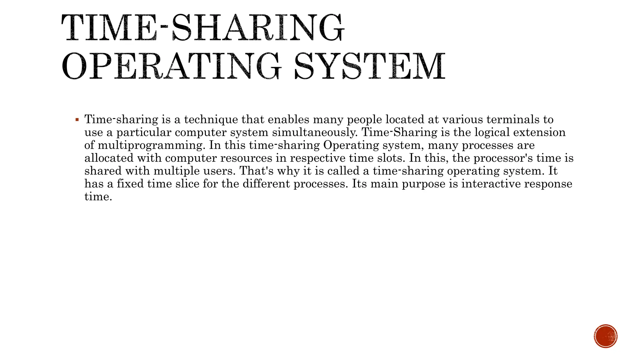  Time-sharing is a technique that enables many people located at various terminals to
use a particular computer system simultaneously. Time-Sharing is the logical extension
of multiprogramming. In this time-sharing Operating system, many processes are
allocated with computer resources in respective time slots. In this, the processor's time is
shared with multiple users. That's why it is called a time-sharing operating system. It
has a fixed time slice for the different processes. Its main purpose is interactive response
time.
 