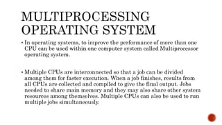  In operating systems, to improve the performance of more than one
CPU can be used within one computer system called Multiprocessor
operating system.
 Multiple CPUs are interconnected so that a job can be divided
among them for faster execution. When a job finishes, results from
all CPUs are collected and compiled to give the final output. Jobs
needed to share main memory and they may also share other system
resources among themselves. Multiple CPUs can also be used to run
multiple jobs simultaneously.
 