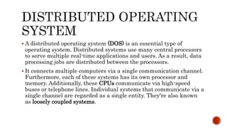  A distributed operating system (DOS) is an essential type of
operating system. Distributed systems use many central processors
to serve multiple real-time applications and users. As a result, data
processing jobs are distributed between the processors.
 It connects multiple computers via a single communication channel.
Furthermore, each of these systems has its own processor and
memory. Additionally, these CPUs communicate via high-speed
buses or telephone lines. Individual systems that communicate via a
single channel are regarded as a single entity. They're also known
as loosely coupled systems.
 