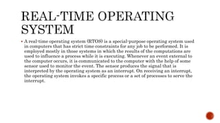  A real-time operating system (RTOS) is a special-purpose operating system used
in computers that has strict time constraints for any job to be performed. It is
employed mostly in those systems in which the results of the computations are
used to influence a process while it is executing. Whenever an event external to
the computer occurs, it is communicated to the computer with the help of some
sensor used to monitor the event. The sensor produces the signal that is
interpreted by the operating system as an interrupt. On receiving an interrupt,
the operating system invokes a specific process or a set of processes to serve the
interrupt.
 