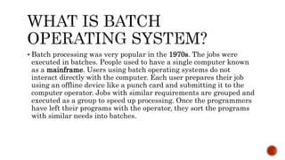  Batch processing was very popular in the 1970s. The jobs were
executed in batches. People used to have a single computer known
as a mainframe. Users using batch operating systems do not
interact directly with the computer. Each user prepares their job
using an offline device like a punch card and submitting it to the
computer operator. Jobs with similar requirements are grouped and
executed as a group to speed up processing. Once the programmers
have left their programs with the operator, they sort the programs
with similar needs into batches.
 