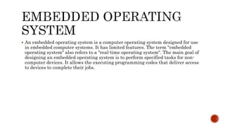  An embedded operating system is a computer operating system designed for use
in embedded computer systems. It has limited features. The term "embedded
operating system" also refers to a "real-time operating system". The main goal of
designing an embedded operating system is to perform specified tasks for non-
computer devices. It allows the executing programming codes that deliver access
to devices to complete their jobs.
 