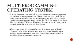  A multiprogramming operating system may run many programs
on a single processor computer. If one program must wait for an
input/output transfer in a multiprogramming operating system,
the other programs are ready to use the CPU. As a result, various
jobs may share CPU time. However, the execution of their jobs is
not defined to be at the same time period.
 When a program is being performed, it is known as a "Task",
"Process", and "Job". Concurrent program executions improve
system resource consumption and throughput as compared to
serial and batch processing systems.
 