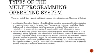 There are mainly two types of multiprogramming operating systems. These are as follows:
 Multitasking Operating System - A multitasking operating system enables the execution
of two or more programs at the same time. The operating system accomplishes this by
shifting each program into and out of memory one at a time. When a program is
switched out of memory, it is temporarily saved on disk until it is required again.
 Multiuser Operating System- A multiuser operating system allows many users to share
processing time on a powerful central computer from different terminals. The operating
system accomplishes this by rapidly switching between terminals, each of which receives
a limited amount of processor time on the central computer. The operating system
changes among terminals so quickly that each user seems to have continuous access to
the central computer. If there are many users on a system like this, the time it takes the
central computer to reply can become more obvious.
 