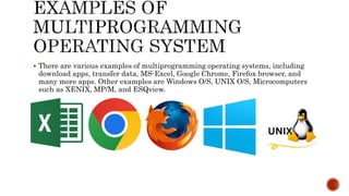  There are various examples of multiprogramming operating systems, including
download apps, transfer data, MS-Excel, Google Chrome, Firefox browser, and
many more apps. Other examples are Windows O/S, UNIX O/S, Microcomputers
such as XENIX, MP/M, and ESQview.
 