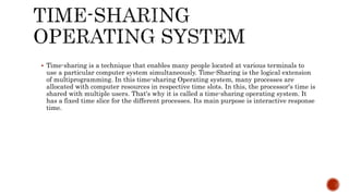  Time-sharing is a technique that enables many people located at various terminals to
use a particular computer system simultaneously. Time-Sharing is the logical extension
of multiprogramming. In this time-sharing Operating system, many processes are
allocated with computer resources in respective time slots. In this, the processor's time is
shared with multiple users. That's why it is called a time-sharing operating system. It
has a fixed time slice for the different processes. Its main purpose is interactive response
time.
 