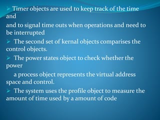  Timer objects are used to keep track of the time
and
and to signal time outs when operations and need to
be interrupted
 The second set of kernal objects comparises the
control objects.
 The power states object to check whether the
power
a process object represents the virtual address
space and control.
 The system uses the profile object to measure the
amount of time used by a amount of code
 