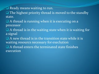  Ready means waiting to run.
 The highest priority thread is moved to the standby
state.
 A thread is running when it is executing on a
processor
 A thread is in the waiting state when it is waiting for
a signal
 A new thread is in the transition state while it is
waiting resourcs necessary for execlution
 A thread enters the terminated state finishes
execution
 