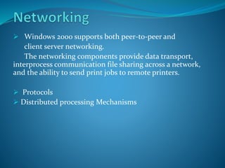  Windows 2000 supports both peer-to-peer and
client server networking.
The networking components provide data transport,
interprocess communication file sharing across a network,
and the ability to send print jobs to remote printers.
 Protocols
 Distributed processing Mechanisms
 