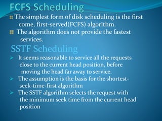The simplest form of disk scheduling is the first
come, first-served(FCFS) algorithm.
The algorithm does not provide the fastest
services.
SSTF Scheduling
 It seems reasonable to service all the requests
close to the current head position, before
moving the head far away to service.
 The assumption is the basis for the shortest-
seek-time-first algorithm
 The SSTF algorithm selects the request with
the minimum seek time from the current head
position
 