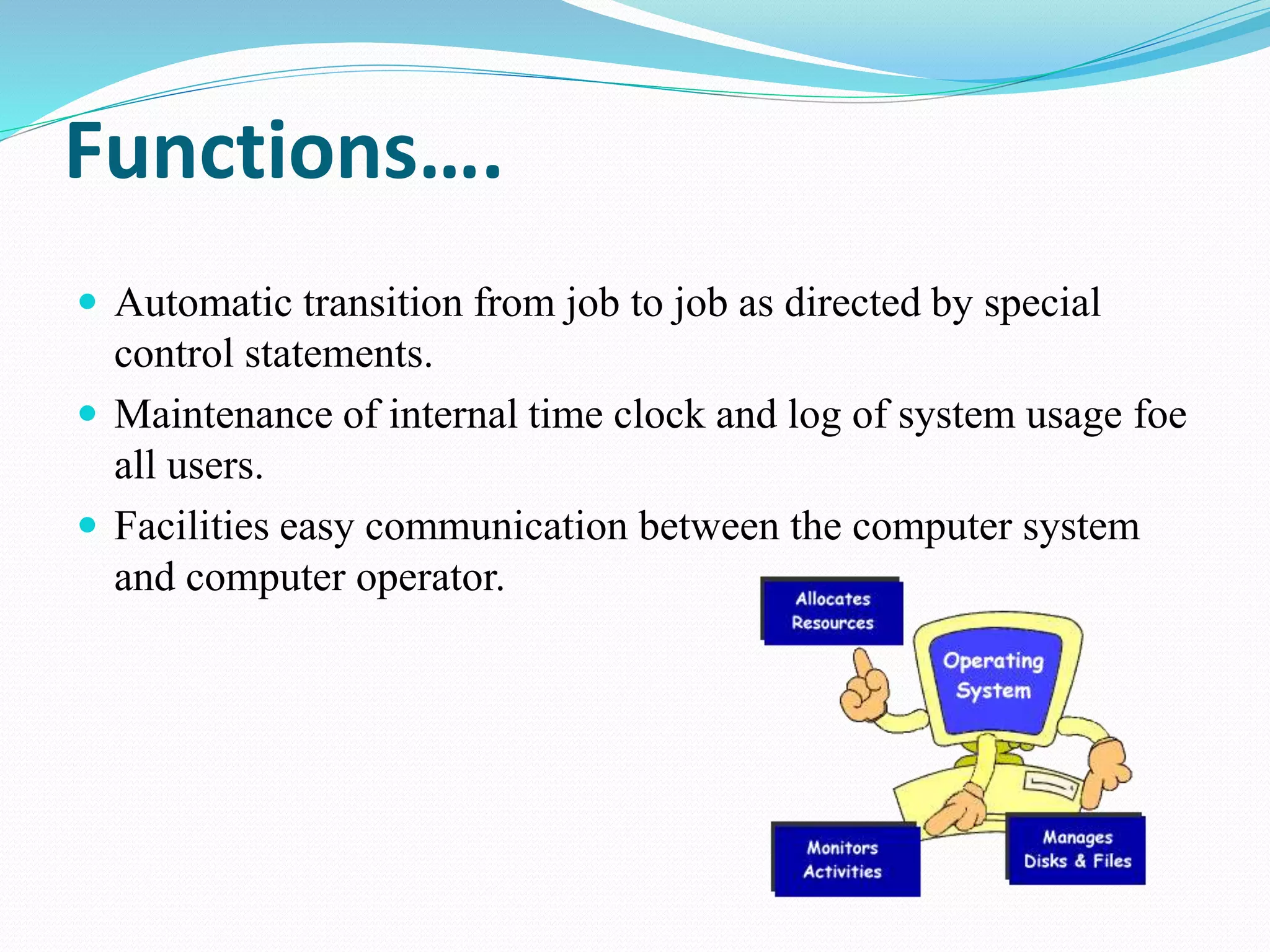 Functions….
 Automatic transition from job to job as directed by special
control statements.
 Maintenance of internal time clock and log of system usage foe
all users.
 Facilities easy communication between the computer system
and computer operator.
 